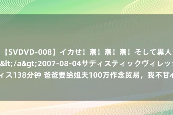 【SVDVD-008】イカせ！潮！潮！潮！そして黒人FUCK！2 ひなの</a>2007-08-04サディスティックヴィレッジ&$サディス138分钟 爸爸要给姐夫100万作念贸易，我不甘心，姐姐说爸爸傻，成果我爸才是阿谁灵敏东谈主