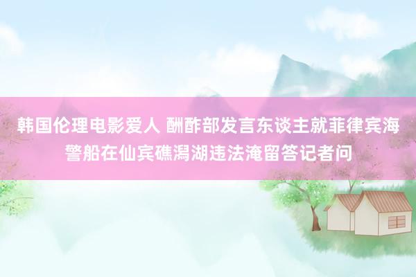 韩国伦理电影爱人 酬酢部发言东谈主就菲律宾海警船在仙宾礁潟湖违法淹留答记者问