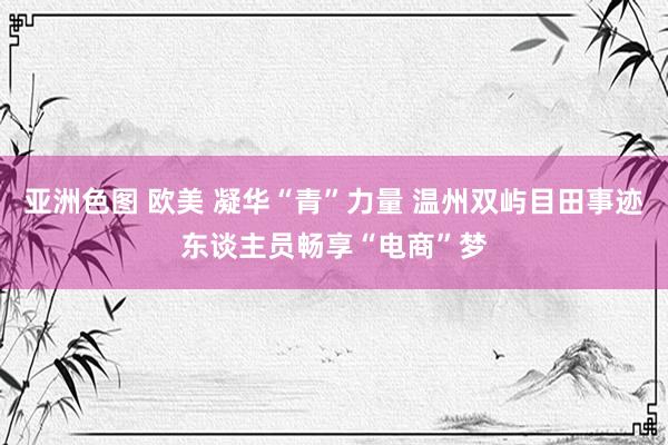 亚洲色图 欧美 凝华“青”力量 温州双屿目田事迹东谈主员畅享“电商”梦