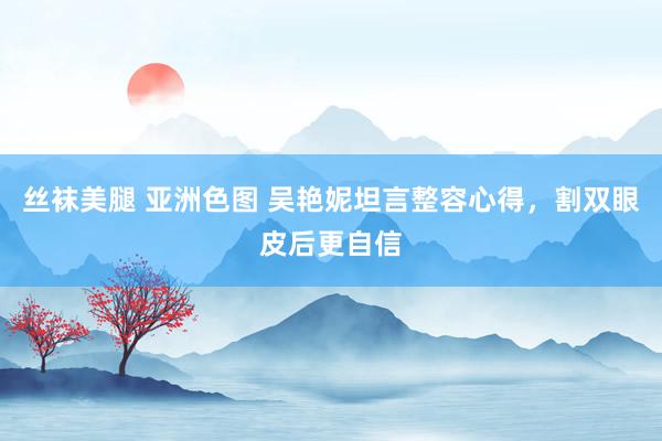 丝袜美腿 亚洲色图 吴艳妮坦言整容心得，割双眼皮后更自信