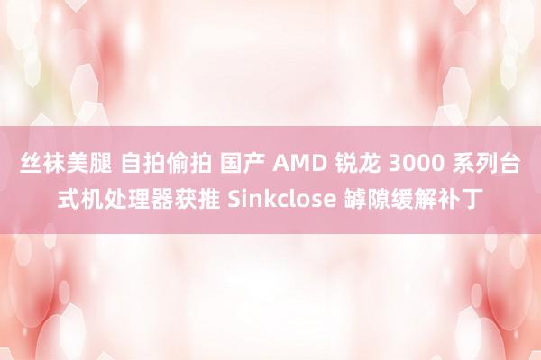 丝袜美腿 自拍偷拍 国产 AMD 锐龙 3000 系列台式机处理器获推 Sinkclose 罅隙缓解补丁