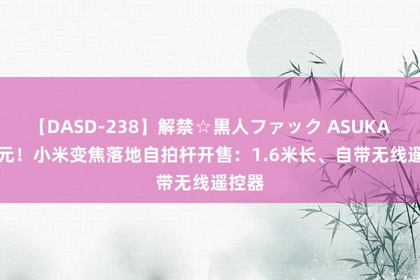 【DASD-238】解禁☆黒人ファック ASUKA 149元！小米变焦落地自拍杆开售：1.6米长、自带无线遥控器