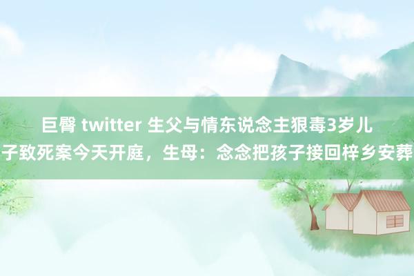 巨臀 twitter 生父与情东说念主狠毒3岁儿子致死案今天开庭，生母：念念把孩子接回梓乡安葬