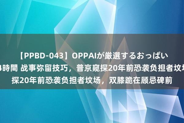 【PPBD-043】OPPAIが厳選するおっぱい 綺麗で敏感な美巨乳4時間 战事弥留技巧，普京窥探20年前恐袭负担者坟场，双膝跪在顾忌碑前