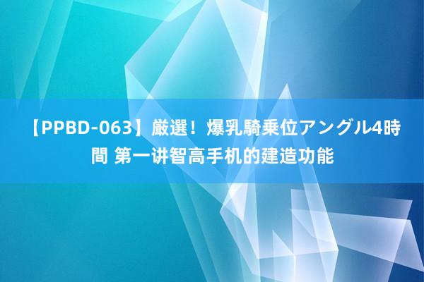 【PPBD-063】厳選！爆乳騎乗位アングル4時間 第一讲智高手机的建造功能