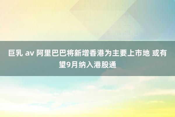 巨乳 av 阿里巴巴将新增香港为主要上市地 或有望9月纳入港股通