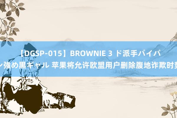 【DGSP-015】BROWNIE 3 ド派手パイパン強め黒ギャル 苹果将允许欧盟用户删除腹地诈欺时势