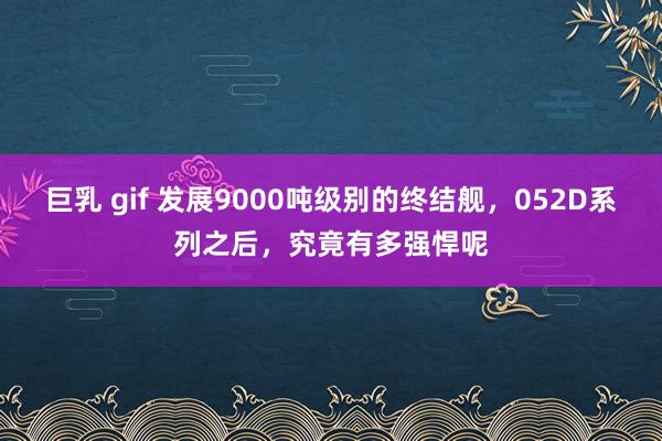 巨乳 gif 发展9000吨级别的终结舰，052D系列之后，究竟有多强悍呢