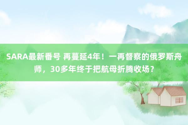 SARA最新番号 再蔓延4年！一再督察的俄罗斯舟师，30多年终于把航母折腾收场？