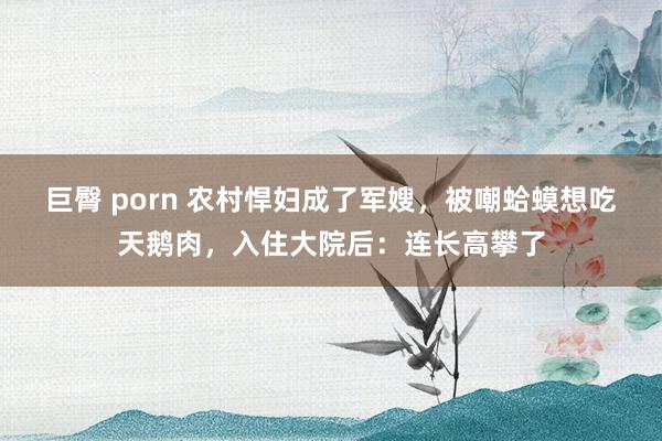 巨臀 porn 农村悍妇成了军嫂，被嘲蛤蟆想吃天鹅肉，入住大院后：连长高攀了