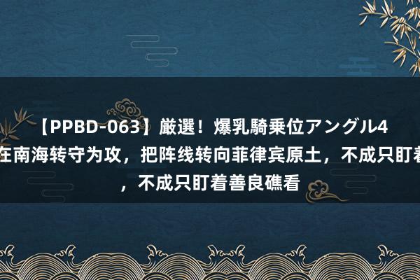 【PPBD-063】厳選！爆乳騎乗位アングル4時間 中国在南海转守为攻，把阵线转向菲律宾原土，不成只盯着善良礁看