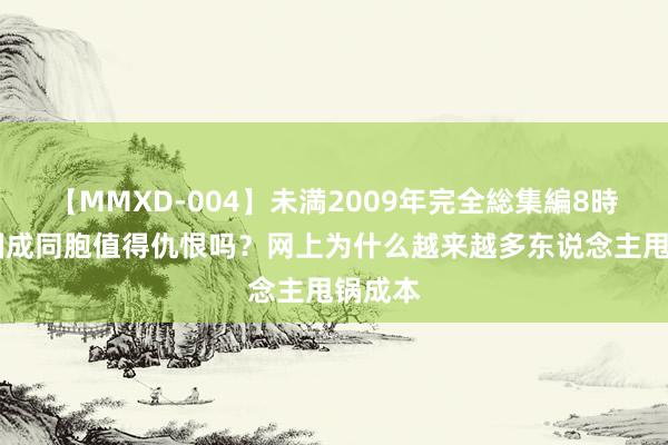 【MMXD-004】未満2009年完全総集編8時間 中国成同胞值得仇恨吗？网上为什么越来越多东说念主甩锅成本