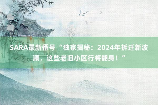 SARA最新番号 “独家揭秘：2024年拆迁新波澜，这些老旧小区行将翻身！”