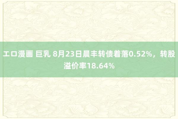 エロ漫画 巨乳 8月23日晨丰转债着落0.52%，转股溢价率18.64%