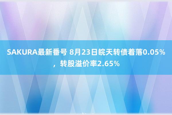 SAKURA最新番号 8月23日皖天转债着落0.05%，转股溢价率2.65%