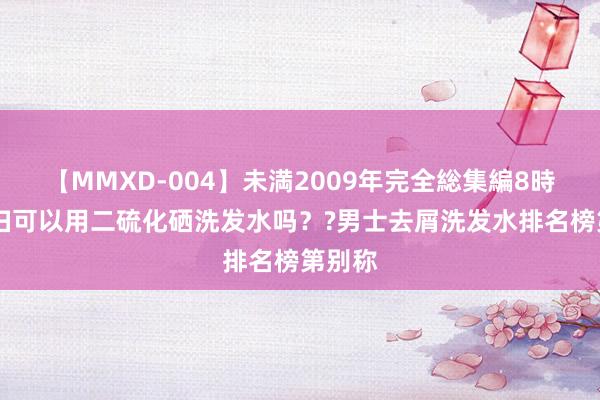 【MMXD-004】未満2009年完全総集編8時間 妊妇可以用二硫化硒洗发水吗？?男士去屑洗发水排名榜第别称