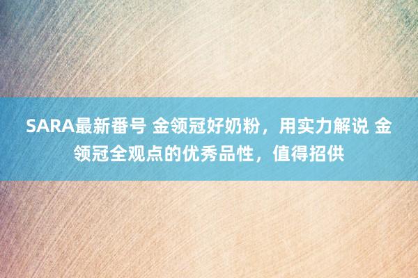 SARA最新番号 金领冠好奶粉，用实力解说 金领冠全观点的优秀品性，值得招供