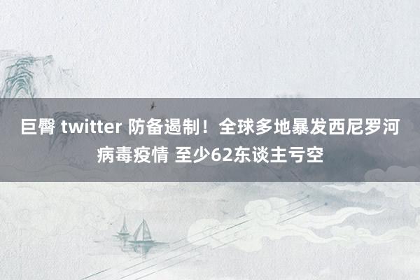 巨臀 twitter 防备遏制！全球多地暴发西尼罗河病毒疫情 至少62东谈主亏空