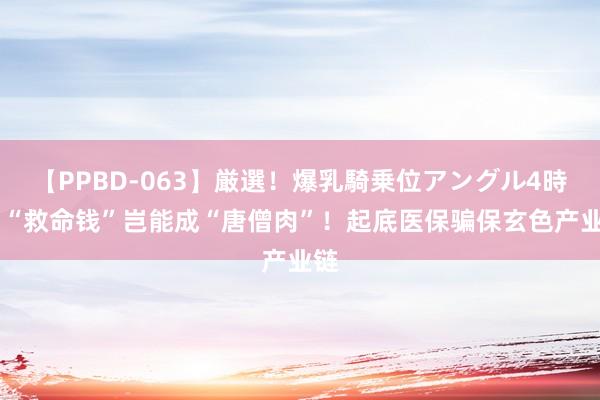 【PPBD-063】厳選！爆乳騎乗位アングル4時間 “救命钱”岂能成“唐僧肉”！起底医保骗保玄色产业链