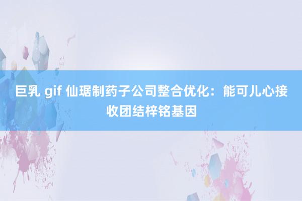 巨乳 gif 仙琚制药子公司整合优化：能可儿心接收团结梓铭基因