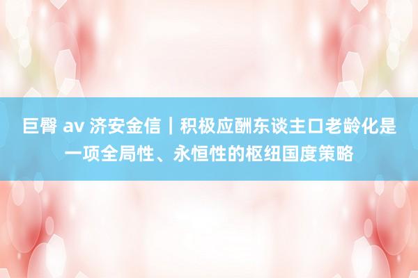 巨臀 av 济安金信｜积极应酬东谈主口老龄化是一项全局性、永恒性的枢纽国度策略