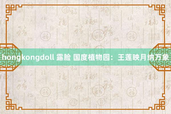 hongkongdoll 露脸 国度植物园：王莲映月纳万象