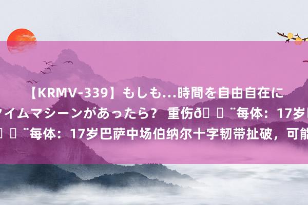 【KRMV-339】もしも…時間を自由自在に行ったり来たりできるタイムマシーンがあったら？ 重伤?每体：17岁巴萨中场伯纳尔十字韧带扯破，可能赛季报销