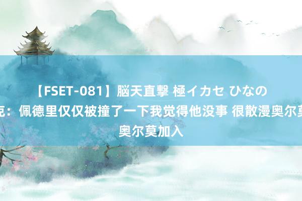 【FSET-081】脳天直撃 極イカセ ひなの 弗里克：佩德里仅仅被撞了一下我觉得他没事 很散漫奥尔莫加入