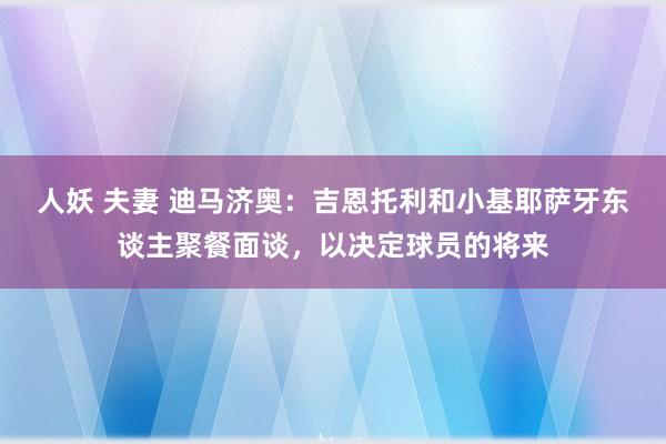 人妖 夫妻 迪马济奥：吉恩托利和小基耶萨牙东谈主聚餐面谈，以决定球员的将来