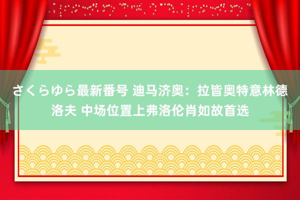 さくらゆら最新番号 迪马济奥：拉皆奥特意林德洛夫 中场位置上弗洛伦肖如故首选