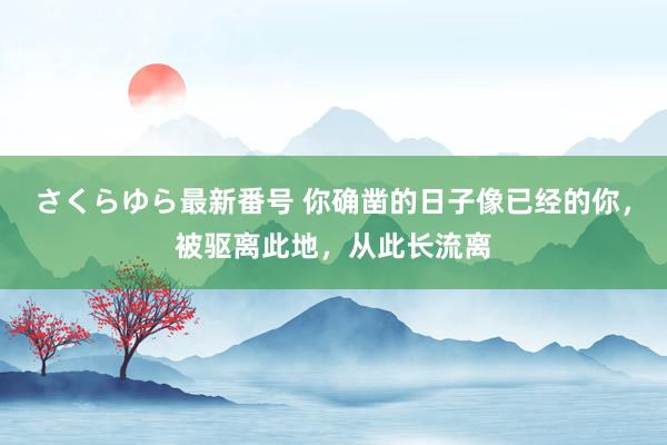 さくらゆら最新番号 你确凿的日子像已经的你，被驱离此地，从此长流离