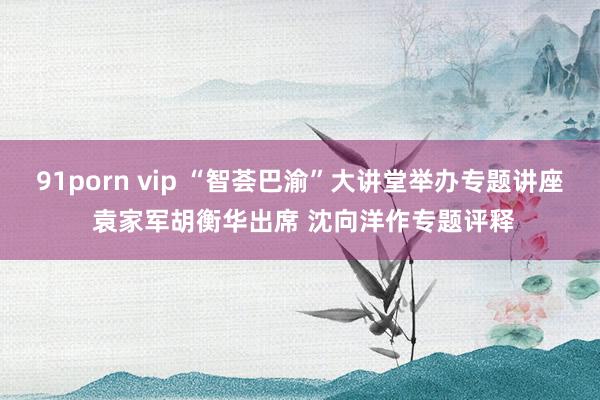 91porn vip “智荟巴渝”大讲堂举办专题讲座 袁家军胡衡华出席 沈向洋作专题评释