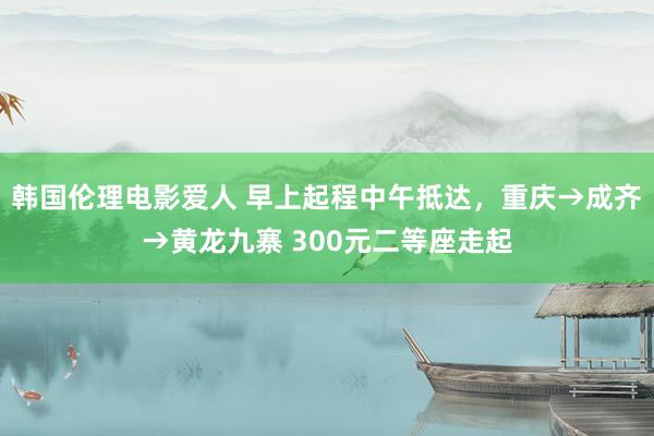 韩国伦理电影爱人 早上起程中午抵达，重庆→成齐→黄龙九寨 300元二等座走起