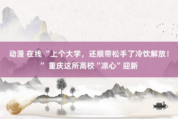 动漫 在线 “上个大学，还顺带松手了冷饮解放！” 重庆这所高校“凉心”迎新