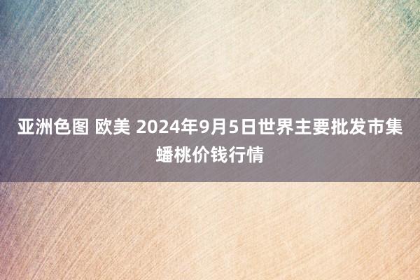 亚洲色图 欧美 2024年9月5日世界主要批发市集蟠桃价钱行情