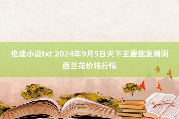 伦理小说txt 2024年9月5日天下主要批发阛阓西兰花价钱行情