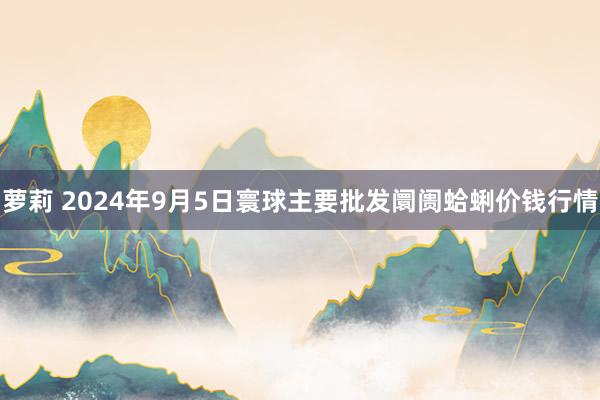 萝莉 2024年9月5日寰球主要批发阛阓蛤蜊价钱行情