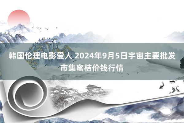 韩国伦理电影爱人 2024年9月5日宇宙主要批发市集蜜桔价钱行情