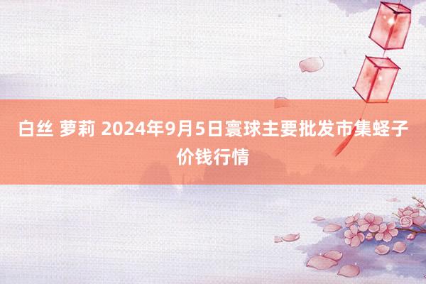 白丝 萝莉 2024年9月5日寰球主要批发市集蛏子价钱行情