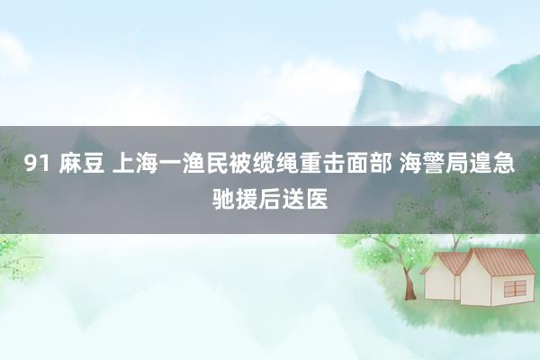 91 麻豆 上海一渔民被缆绳重击面部 海警局遑急驰援后送医