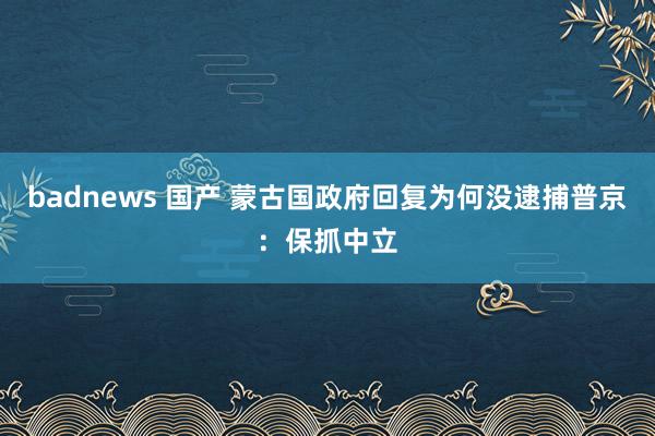 badnews 国产 蒙古国政府回复为何没逮捕普京：保抓中立