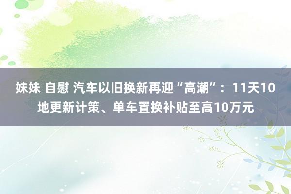 妹妹 自慰 汽车以旧换新再迎“高潮”：11天10地更新计策、单车置换补贴至高10万元