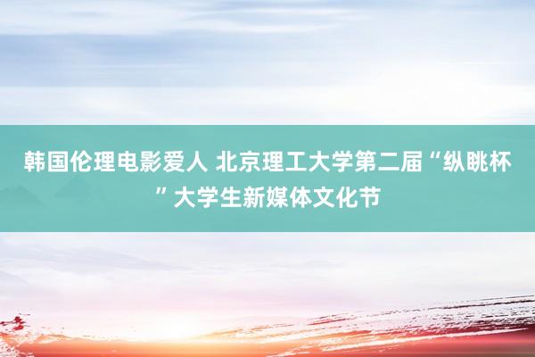 韩国伦理电影爱人 北京理工大学第二届“纵眺杯”大学生新媒体文化节