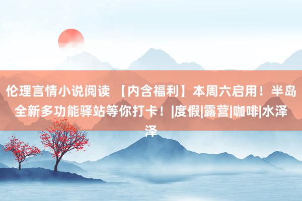 伦理言情小说阅读 【内含福利】本周六启用！半岛全新多功能驿站等你打卡！|度假|露营|咖啡|水泽