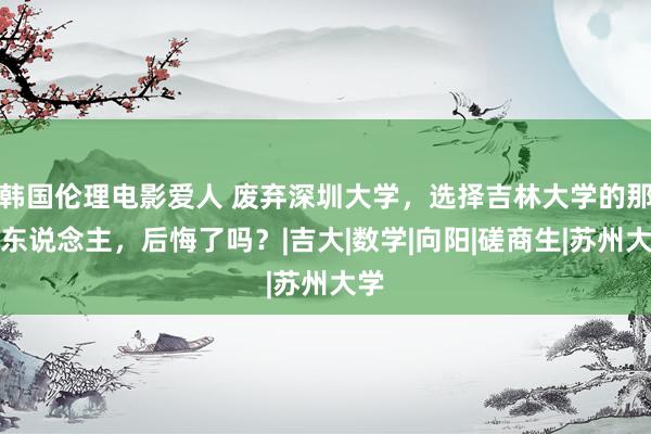 韩国伦理电影爱人 废弃深圳大学，选择吉林大学的那些东说念主，后悔了吗？|吉大|数学|向阳|磋商生|苏州大学