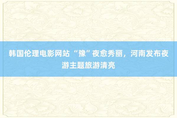 韩国伦理电影网站 “豫”夜愈秀丽，河南发布夜游主题旅游清亮