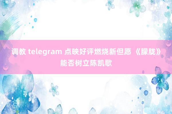 调教 telegram 点映好评燃烧新但愿 《朦胧》能否树立陈凯歌