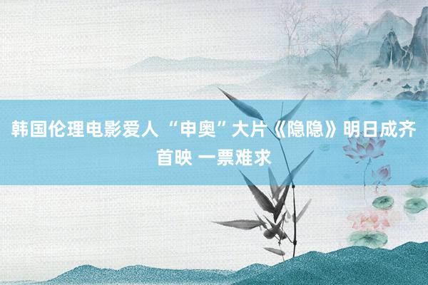 韩国伦理电影爱人 “申奥”大片《隐隐》明日成齐首映 一票难求