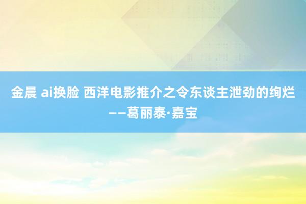 金晨 ai换脸 西洋电影推介之令东谈主泄劲的绚烂——葛丽泰·嘉宝