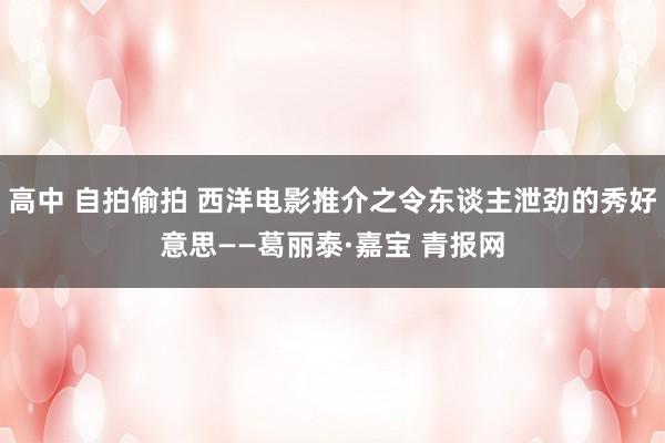 高中 自拍偷拍 西洋电影推介之令东谈主泄劲的秀好意思——葛丽泰·嘉宝 青报网